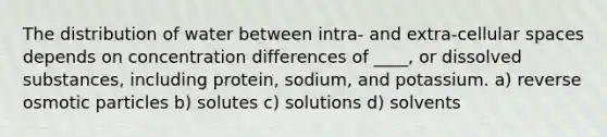 The distribution of water between intra- and extra-cellular spaces depends on concentration differences of ____, or dissolved substances, including protein, sodium, and potassium. a) reverse osmotic particles b) solutes c) solutions d) solvents