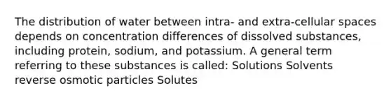 The distribution of water between intra- and extra-cellular spaces depends on concentration differences of dissolved substances, including protein, sodium, and potassium. A general term referring to these substances is called: Solutions Solvents reverse osmotic particles Solutes