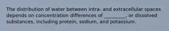 The distribution of water between intra- and extracellular spaces depends on concentration differences of _________, or dissolved substances, including protein, sodium, and potassium.