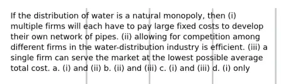 If the distribution of water is a natural monopoly, then (i) multiple firms will each have to pay large fixed costs to develop their own network of pipes. (ii) allowing for competition among different firms in the water-distribution industry is efficient. (iii) a single firm can serve the market at the lowest possible average total cost. a. (i) and (ii) b. (ii) and (iii) c. (i) and (iii) d. (i) only