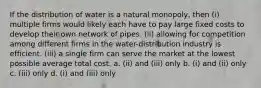 If the distribution of water is a natural monopoly, then (i) multiple firms would likely each have to pay large fixed costs to develop their own network of pipes. (ii) allowing for competition among different firms in the water-distribution industry is efficient. (iii) a single firm can serve the market at the lowest possible average total cost. a. (ii) and (iii) only b. (i) and (ii) only c. (iii) only d. (i) and (iii) only