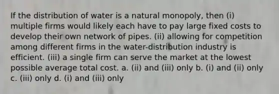 If the distribution of water is a natural monopoly, then (i) multiple firms would likely each have to pay large fixed costs to develop their own network of pipes. (ii) allowing for competition among different firms in the water-distribution industry is efficient. (iii) a single firm can serve the market at the lowest possible average total cost. a. (ii) and (iii) only b. (i) and (ii) only c. (iii) only d. (i) and (iii) only