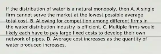 If the distribution of water is a natural monopoly, then A. A single firm cannot serve the market at the lowest possible average total cost. B. Allowing for competition among different firms in the water distribution industry is efficient. C. Multiple firms would likely each have to pay large fixed costs to develop their own network of pipes. D. Average cost increases as the quantity of water produced increases.