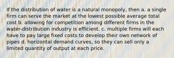 If the distribution of water is a natural monopoly, then a. a single firm can serve the market at the lowest possible average total cost b. allowing for competition among different firms in the water-distribution industry is efficient. c. multiple firms will each have to pay large fixed costs to develop their own network of pipes d. horizontal demand curves, so they can sell only a limited quantity of output at each price.