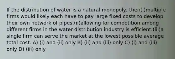 If the distribution of water is a natural monopoly, then(i)multiple firms would likely each have to pay large fixed costs to develop their own network of pipes.(ii)allowing for competition among different firms in the water-distribution industry is efficient.(iii)a single firm can serve the market at the lowest possible average total cost. A) (i) and (ii) only B) (ii) and (iii) only C) (i) and (iii) only D) (iii) only