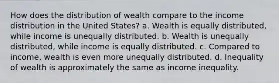 How does the distribution of wealth compare to the income distribution in the United States? a. Wealth is equally distributed, while income is unequally distributed. b. Wealth is unequally distributed, while income is equally distributed. c. Compared to income, wealth is even more unequally distributed. d. Inequality of wealth is approximately the same as income inequality.