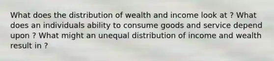 What does the distribution of wealth and income look at ? What does an individuals ability to consume goods and service depend upon ? What might an unequal distribution of income and wealth result in ?