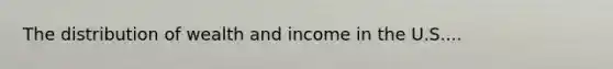 The distribution of wealth and income in the U.S....