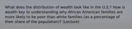 What does the distribution of wealth look like in the U.S.? How is wealth key to understanding why African American families are more likely to be poor than white families (as a percentage of their share of the population)? (Lecture)