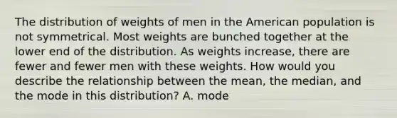 The distribution of weights of men in the American population is not symmetrical. Most weights are bunched together at the lower end of the distribution. As weights increase, there are fewer and fewer men with these weights. How would you describe the relationship between the mean, the median, and the mode in this distribution? A. mode<median<mean B. mean<median<mode C. mean=median=mode D. median<mode<mean