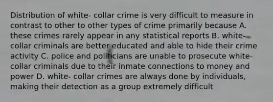 Distribution of white- collar crime is very difficult to measure in contrast to other to other types of crime primarily because A. these crimes rarely appear in any statistical reports B. white-collar criminals are better educated and able to hide their crime activity C. police and politicians are unable to prosecute white-collar criminals due to their inmate connections to money and power D. white- collar crimes are always done by individuals, making their detection as a group extremely difficult