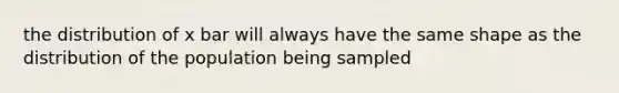 the distribution of x bar will always have the same shape as the distribution of the population being sampled