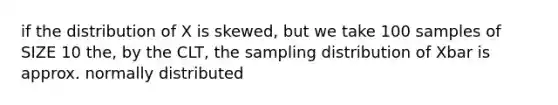 if the distribution of X is skewed, but we take 100 samples of SIZE 10 the, by the CLT, the sampling distribution of Xbar is approx. normally distributed