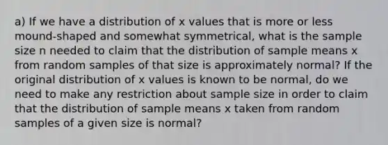 a) If we have a distribution of x values that is more or less mound-shaped and somewhat symmetrical, what is the sample size n needed to claim that the distribution of sample means x from random samples of that size is approximately normal? If the original distribution of x values is known to be normal, do we need to make any restriction about sample size in order to claim that the distribution of sample means x taken from random samples of a given size is normal?