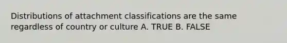 Distributions of attachment classifications are the same regardless of country or culture A. TRUE B. FALSE