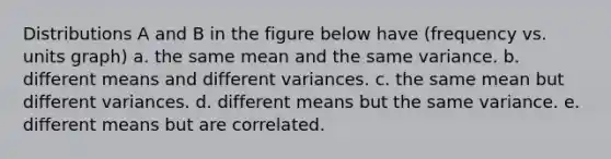 Distributions A and B in the figure below have (frequency vs. units graph) a. the same mean and the same variance. b. different means and different variances. c. the same mean but different variances. d. different means but the same variance. e. different means but are correlated.