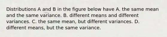 Distributions A and B in the figure below have A. the same mean and the same variance. B. different means and different variances. C. the same mean, but different variances. D. different means, but the same variance.