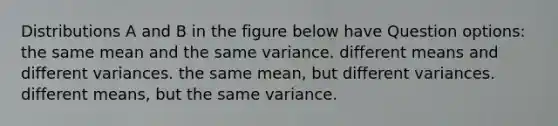 Distributions A and B in the figure below have Question options: the same mean and the same variance. different means and different variances. the same mean, but different variances. different means, but the same variance.