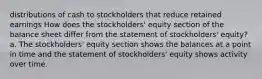 distributions of cash to stockholders that reduce retained earnings How does the stockholders' equity section of the balance sheet differ from the statement of stockholders' equity? a. The stockholders' equity section shows the balances at a point in time and the statement of stockholders' equity shows activity over time.