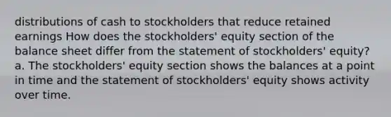 distributions of cash to stockholders that reduce retained earnings How does the stockholders' equity section of the balance sheet differ from the statement of stockholders' equity? a. The stockholders' equity section shows the balances at a point in time and the statement of stockholders' equity shows activity over time.