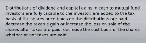 Distributions of dividend and capital gains in cash to mutual fund investors are fully taxable to the investor. are added to the tax basis of the shares once taxes on the distributions are paid. decrease the taxable gain or increase the loss on sale of the shares after taxes are paid. decrease the cost basis of the shares whether or not taxes are paid