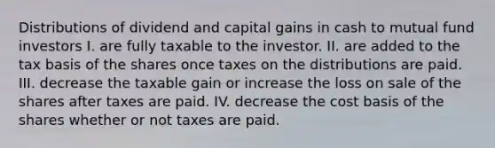 Distributions of dividend and capital gains in cash to mutual fund investors I. are fully taxable to the investor. II. are added to the tax basis of the shares once taxes on the distributions are paid. III. decrease the taxable gain or increase the loss on sale of the shares after taxes are paid. IV. decrease the cost basis of the shares whether or not taxes are paid.