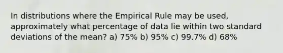 In distributions where the Empirical Rule may be used, approximately what percentage of data lie within two standard deviations of the mean? a) 75% b) 95% c) 99.7% d) 68%