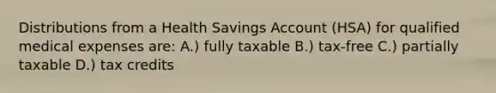 Distributions from a Health Savings Account (HSA) for qualified medical expenses are: A.) fully taxable B.) tax-free C.) partially taxable D.) tax credits