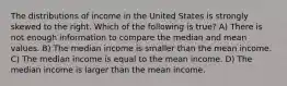 The distributions of income in the United States is strongly skewed to the right. Which of the following is true? A) There is not enough information to compare the median and mean values. B) The median income is smaller than the mean income. C) The median income is equal to the mean income. D) The median income is larger than the mean income.