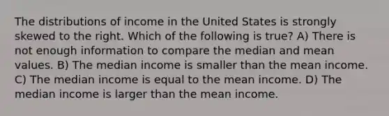 The distributions of income in the United States is strongly skewed to the right. Which of the following is true? A) There is not enough information to compare the median and mean values. B) The median income is smaller than the mean income. C) The median income is equal to the mean income. D) The median income is larger than the mean income.