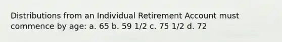 Distributions from an Individual Retirement Account must commence by age: a. 65 b. 59 1/2 c. 75 1/2 d. 72