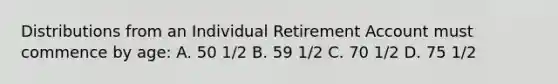 Distributions from an Individual Retirement Account must commence by age: A. 50 1/2 B. 59 1/2 C. 70 1/2 D. 75 1/2