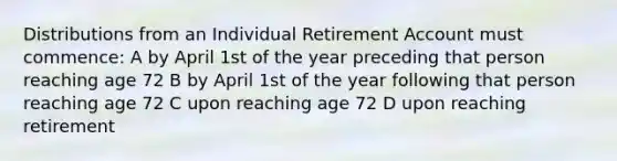 Distributions from an Individual Retirement Account must commence: A by April 1st of the year preceding that person reaching age 72 B by April 1st of the year following that person reaching age 72 C upon reaching age 72 D upon reaching retirement