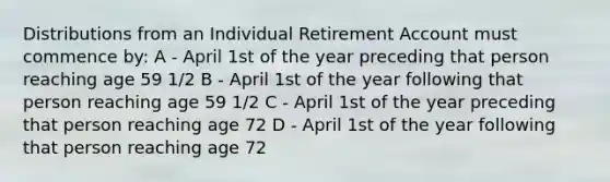 Distributions from an Individual Retirement Account must commence by: A - April 1st of the year preceding that person reaching age 59 1/2 B - April 1st of the year following that person reaching age 59 1/2 C - April 1st of the year preceding that person reaching age 72 D - April 1st of the year following that person reaching age 72