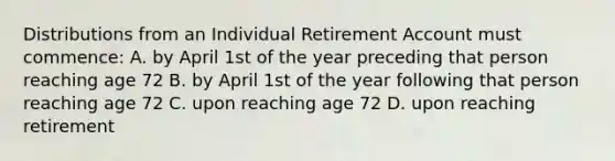 Distributions from an Individual Retirement Account must commence: A. by April 1st of the year preceding that person reaching age 72 B. by April 1st of the year following that person reaching age 72 C. upon reaching age 72 D. upon reaching retirement