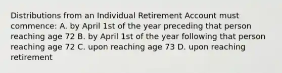 Distributions from an Individual Retirement Account must commence: A. by April 1st of the year preceding that person reaching age 72 B. by April 1st of the year following that person reaching age 72 C. upon reaching age 73 D. upon reaching retirement