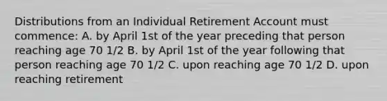 Distributions from an Individual Retirement Account must commence: A. by April 1st of the year preceding that person reaching age 70 1/2 B. by April 1st of the year following that person reaching age 70 1/2 C. upon reaching age 70 1/2 D. upon reaching retirement