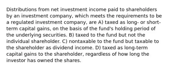 Distributions from net investment income paid to shareholders by an investment company, which meets the requirements to be a regulated investment company, are A) taxed as long- or short-term capital gains, on the basis of the fund's holding period of the underlying securities. B) taxed to the fund but not the individual shareholder. C) nontaxable to the fund but taxable to the shareholder as dividend income. D) taxed as long-term capital gains to the shareholder, regardless of how long the investor has owned the shares.