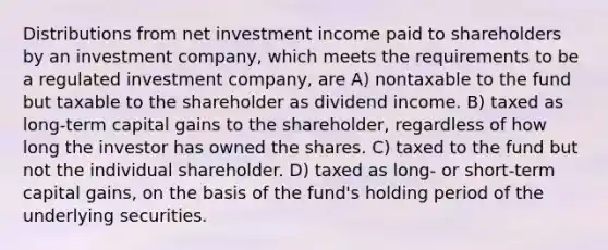 Distributions from net investment income paid to shareholders by an investment company, which meets the requirements to be a regulated investment company, are A) nontaxable to the fund but taxable to the shareholder as dividend income. B) taxed as long-term capital gains to the shareholder, regardless of how long the investor has owned the shares. C) taxed to the fund but not the individual shareholder. D) taxed as long- or short-term capital gains, on the basis of the fund's holding period of the underlying securities.