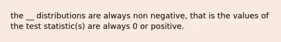 the __ distributions are always non negative, that is the values of the test statistic(s) are always 0 or positive.