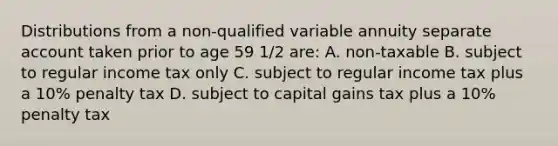 Distributions from a non-qualified variable annuity separate account taken prior to age 59 1/2 are: A. non-taxable B. subject to regular income tax only C. subject to regular income tax plus a 10% penalty tax D. subject to capital gains tax plus a 10% penalty tax