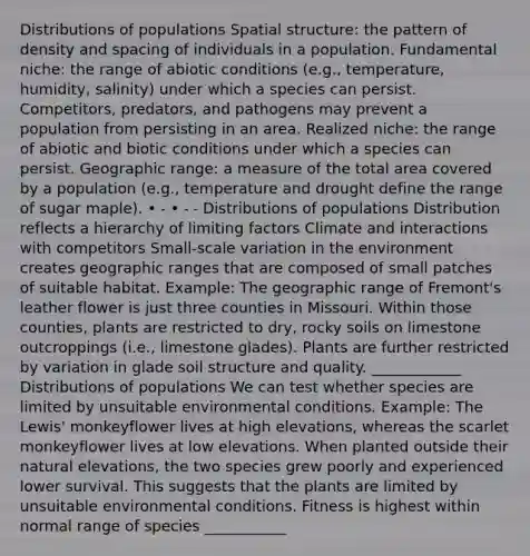 Distributions of populations Spatial structure: the pattern of density and spacing of individuals in a population. Fundamental niche: the range of abiotic conditions (e.g., temperature, humidity, salinity) under which a species can persist. Competitors, predators, and pathogens may prevent a population from persisting in an area. Realized niche: the range of abiotic and biotic conditions under which a species can persist. Geographic range: a measure of the total area covered by a population (e.g., temperature and drought define the range of sugar maple). • ˗ • ˗ ˗ Distributions of populations Distribution reflects a hierarchy of limiting factors Climate and interactions with competitors Small-scale variation in the environment creates geographic ranges that are composed of small patches of suitable habitat. Example: The geographic range of Fremont's leather flower is just three counties in Missouri. Within those counties, plants are restricted to dry, rocky soils on limestone outcroppings (i.e., limestone glades). Plants are further restricted by variation in glade soil structure and quality. ____________ Distributions of populations We can test whether species are limited by unsuitable environmental conditions. Example: The Lewis' monkeyflower lives at high elevations, whereas the scarlet monkeyflower lives at low elevations. When planted outside their natural elevations, the two species grew poorly and experienced lower survival. This suggests that the plants are limited by unsuitable environmental conditions. Fitness is highest within normal range of species ___________