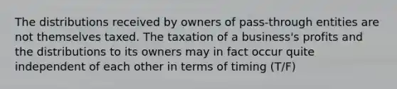 The distributions received by owners of pass-through entities are not themselves taxed. The taxation of a business's profits and the distributions to its owners may in fact occur quite independent of each other in terms of timing (T/F)