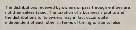 The distributions received by owners of pass-through entities are not themselves taxed. The taxation of a business's profits and the distributions to its owners may in fact occur quite independent of each other in terms of timing a. true b. false