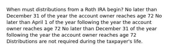 When must distributions from a Roth IRA begin? No later than December 31 of the year the account owner reaches age 72 No later than April 1 of the year following the year the account owner reaches age 72 No later than December 31 of the year following the year the account owner reaches age 72 Distributions are not required during the taxpayer's life.