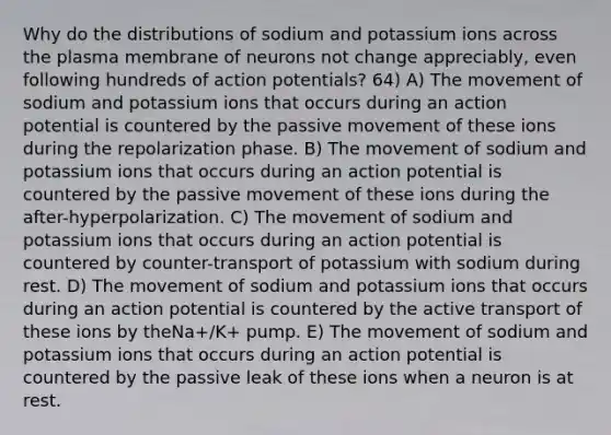 Why do the distributions of sodium and potassium ions across the plasma membrane of neurons not change appreciably, even following hundreds of action potentials? 64) A) The movement of sodium and potassium ions that occurs during an action potential is countered by the passive movement of these ions during the repolarization phase. B) The movement of sodium and potassium ions that occurs during an action potential is countered by the passive movement of these ions during the after-hyperpolarization. C) The movement of sodium and potassium ions that occurs during an action potential is countered by counter-transport of potassium with sodium during rest. D) The movement of sodium and potassium ions that occurs during an action potential is countered by the active transport of these ions by theNa+/K+ pump. E) The movement of sodium and potassium ions that occurs during an action potential is countered by the passive leak of these ions when a neuron is at rest.