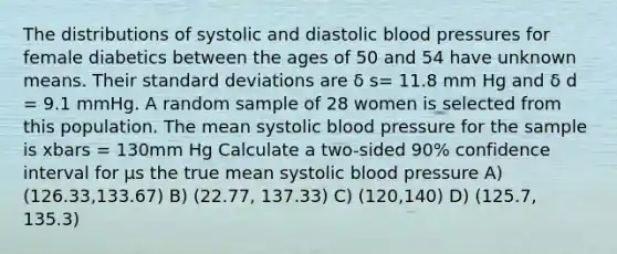 The distributions of systolic and diastolic blood pressures for female diabetics between the ages of 50 and 54 have unknown means. Their standard deviations are δ s= 11.8 mm Hg and δ d = 9.1 mmHg. A random sample of 28 women is selected from this population. The mean systolic blood pressure for the sample is xbars = 130mm Hg Calculate a two-sided 90% confidence interval for µs the true mean systolic blood pressure A) (126.33,133.67) B) (22.77, 137.33) C) (120,140) D) (125.7, 135.3)