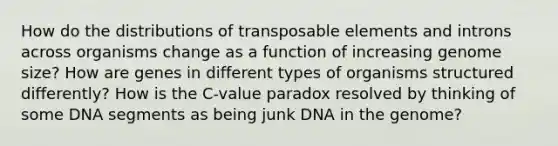 How do the distributions of transposable elements and introns across organisms change as a function of increasing genome size? How are genes in different types of organisms structured differently? How is the C-value paradox resolved by thinking of some DNA segments as being junk DNA in the genome?