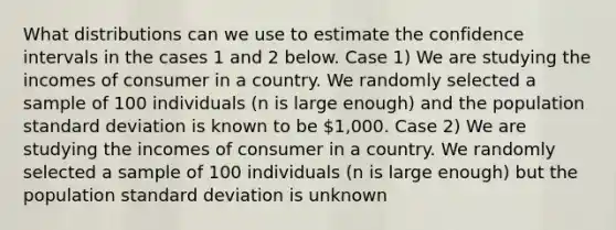 What distributions can we use to estimate the confidence intervals in the cases 1 and 2 below. Case 1) We are studying the incomes of consumer in a country. We randomly selected a sample of 100 individuals (n is large enough) and the population standard deviation is known to be 1,000. Case 2) We are studying the incomes of consumer in a country. We randomly selected a sample of 100 individuals (n is large enough) but the population standard deviation is unknown