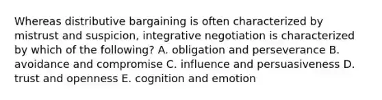 Whereas distributive bargaining is often characterized by mistrust and suspicion, integrative negotiation is characterized by which of the following? A. obligation and perseverance B. avoidance and compromise C. influence and persuasiveness D. trust and openness E. cognition and emotion